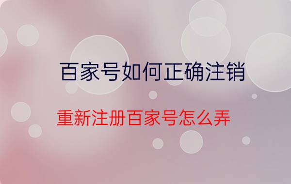 百家号如何正确注销 重新注册百家号怎么弄？